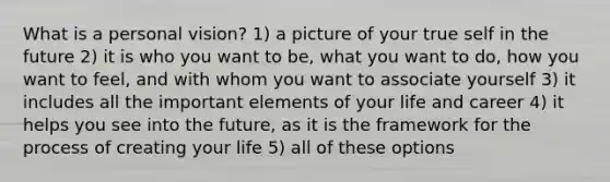 What is a personal vision? 1) a picture of your true self in the future 2) it is who you want to be, what you want to do, how you want to feel, and with whom you want to associate yourself 3) it includes all the important elements of your life and career 4) it helps you see into the future, as it is the framework for the process of creating your life 5) all of these options