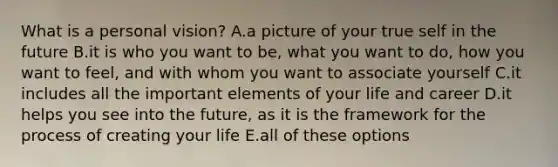 What is a personal vision? A.a picture of your true self in the future B.it is who you want to be, what you want to do, how you want to feel, and with whom you want to associate yourself C.it includes all the important elements of your life and career D.it helps you see into the future, as it is the framework for the process of creating your life E.all of these options