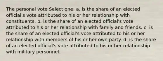 The personal vote Select one: a. is the share of an elected official's vote attributed to his or her relationship with constituents. b. is the share of an elected official's vote attributed to his or her relationship with family and friends. c. is the share of an elected official's vote attributed to his or her relationship with members of his or her own party. d. is the share of an elected official's vote attributed to his or her relationship with military personnel.