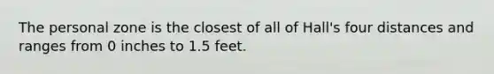 The personal zone is the closest of all of Hall's four distances and ranges from 0 inches to 1.5 feet.