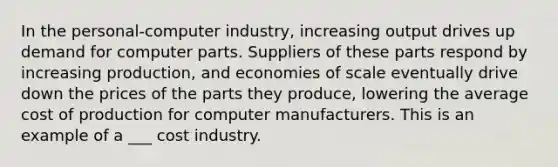 In the personal-computer industry, increasing output drives up demand for computer parts. Suppliers of these parts respond by increasing production, and economies of scale eventually drive down the prices of the parts they produce, lowering the average cost of production for computer manufacturers. This is an example of a ___ cost industry.