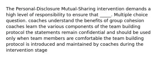 The Personal-Disclosure Mutual-Sharing intervention demands a high level of responsibility to ensure that _____. Multiple choice question. coaches understand the benefits of group cohesion coaches learn the various components of the team building protocol the statements remain confidential and should be used only when team members are comfortable the team building protocol is introduced and maintained by coaches during the intervention stage