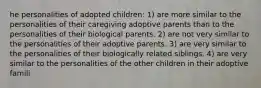 he personalities of adopted children: 1) are more similar to the personalities of their caregiving adoptive parents than to the personalities of their biological parents. 2) are not very similar to the personalities of their adoptive parents. 3) are very similar to the personalities of their biologically related siblings. 4) are very similar to the personalities of the other children in their adoptive famili