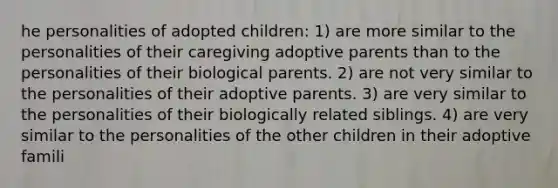 he personalities of adopted children: 1) are more similar to the personalities of their caregiving adoptive parents than to the personalities of their biological parents. 2) are not very similar to the personalities of their adoptive parents. 3) are very similar to the personalities of their biologically related siblings. 4) are very similar to the personalities of the other children in their adoptive famili