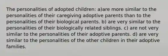 The personalities of adopted children: a)are more similar to the personalities of their caregiving adoptive parents than to the personalities of their biological parents. b) are very similar to the personalities of their biologically related siblings. c) are not very similar to the personalities of their adoptive parents. d) are very similar to the personalities of the other children in their adoptive families.