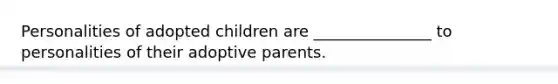 Personalities of adopted children are _______________ to personalities of their adoptive parents.