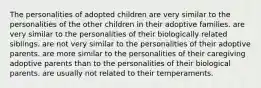 The personalities of adopted children are very similar to the personalities of the other children in their adoptive families. are very similar to the personalities of their biologically related siblings. are not very similar to the personalities of their adoptive parents. are more similar to the personalities of their caregiving adoptive parents than to the personalities of their biological parents. are usually not related to their temperaments.