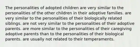 The personalities of adopted children are very similar to the personalities of the other children in their adoptive families. are very similar to the personalities of their biologically related siblings. are not very similar to the personalities of their adoptive parents. are more similar to the personalities of their caregiving adoptive parents than to the personalities of their biological parents. are usually not related to their temperaments.