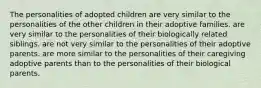 The personalities of adopted children are very similar to the personalities of the other children in their adoptive families. are very similar to the personalities of their biologically related siblings. are not very similar to the personalities of their adoptive parents. are more similar to the personalities of their caregiving adoptive parents than to the personalities of their biological parents.