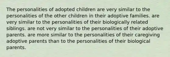 The personalities of adopted children are very similar to the personalities of the other children in their adoptive families. are very similar to the personalities of their biologically related siblings. are not very similar to the personalities of their adoptive parents. are more similar to the personalities of their caregiving adoptive parents than to the personalities of their biological parents.