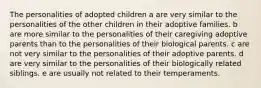 The personalities of adopted children a are very similar to the personalities of the other children in their adoptive families. b are more similar to the personalities of their caregiving adoptive parents than to the personalities of their biological parents. c are not very similar to the personalities of their adoptive parents. d are very similar to the personalities of their biologically related siblings. e are usually not related to their temperaments.