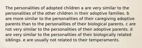 The personalities of adopted children a are very similar to the personalities of the other children in their adoptive families. b are more similar to the personalities of their caregiving adoptive parents than to the personalities of their biological parents. c are not very similar to the personalities of their adoptive parents. d are very similar to the personalities of their biologically related siblings. e are usually not related to their temperaments.