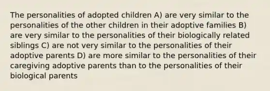 The personalities of adopted children A) are very similar to the personalities of the other children in their adoptive families B) are very similar to the personalities of their biologically related siblings C) are not very similar to the personalities of their adoptive parents D) are more similar to the personalities of their caregiving adoptive parents than to the personalities of their biological parents