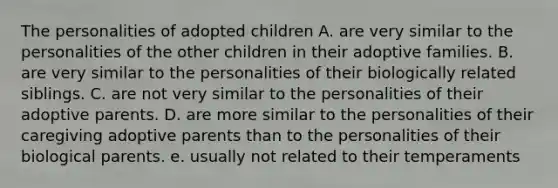 The personalities of adopted children A. are very similar to the personalities of the other children in their adoptive families. B. are very similar to the personalities of their biologically related siblings. C. are not very similar to the personalities of their adoptive parents. D. are more similar to the personalities of their caregiving adoptive parents than to the personalities of their biological parents. e. usually not related to their temperaments