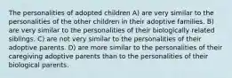 The personalities of adopted children A) are very similar to the personalities of the other children in their adoptive families. B) are very similar to the personalities of their biologically related siblings. C) are not very similar to the personalities of their adoptive parents. D) are more similar to the personalities of their caregiving adoptive parents than to the personalities of their biological parents.