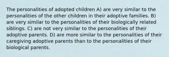 The personalities of adopted children A) are very similar to the personalities of the other children in their adoptive families. B) are very similar to the personalities of their biologically related siblings. C) are not very similar to the personalities of their adoptive parents. D) are more similar to the personalities of their caregiving adoptive parents than to the personalities of their biological parents.