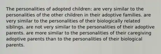 The personalities of adopted children: are very similar to the personalities of the other children in their adoptive families. are very similar to the personalities of their biologically related siblings. are not very similar to the personalities of their adoptive parents. are more similar to the personalities of their caregiving adoptive parents than to the personalities of their biological parents.