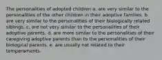 The personalities of adopted children a. are very similar to the personalities of the other children in their adoptive families. b. are very similar to the personalities of their biologically related siblings. c. are not very similar to the personalities of their adoptive parents. d. are more similar to the personalities of their caregiving adoptive parents than to the personalities of their biological parents. e. are usually not related to their temperaments.