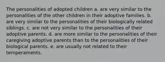 The personalities of adopted children a. are very similar to the personalities of the other children in their adoptive families. b. are very similar to the personalities of their biologically related siblings. c. are not very similar to the personalities of their adoptive parents. d. are more similar to the personalities of their caregiving adoptive parents than to the personalities of their biological parents. e. are usually not related to their temperaments.