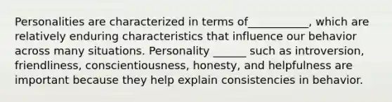 Personalities are characterized in terms of___________, which are relatively enduring characteristics that influence our behavior across many situations. Personality ______ such as introversion, friendliness, conscientiousness, honesty, and helpfulness are important because they help explain consistencies in behavior.