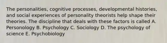 The personalities, cognitive processes, developmental histories, and social experiences of personality theorists help shape their theories. The discipline that deals with these factors is called A. Personology B. Psychology C. Sociology D. The psychology of science E. Psychobiology