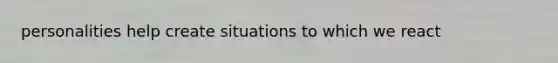 personalities help create situations to which we react