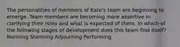 The personalities of members of Kate's team are beginning to emerge. Team members are becoming more assertive in clarifying their roles and what is expected of them. In which of the following stages of development does this team find itself? Norming Storming Adjourning Performing