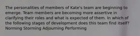 The personalities of members of Kate's team are beginning to emerge. Team members are becoming more assertive in clarifying their roles and what is expected of them. In which of the following stages of development does this team find itself? Norming Storming Adjourning Performing