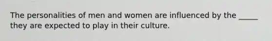 The personalities of men and women are influenced by the _____ they are expected to play in their culture.