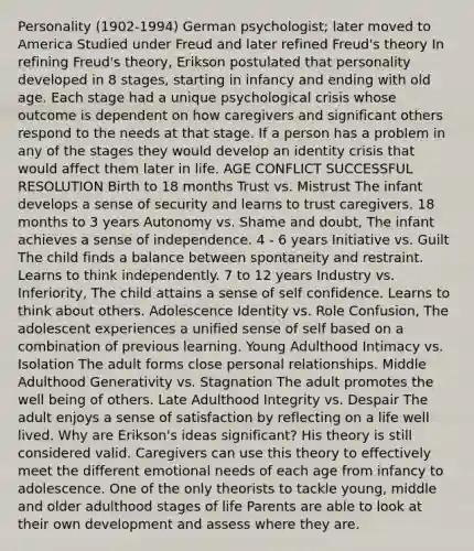 Personality (1902-1994) German psychologist; later moved to America Studied under Freud and later refined Freud's theory In refining Freud's theory, Erikson postulated that personality developed in 8 stages, starting in infancy and ending with old age. Each stage had a unique psychological crisis whose outcome is dependent on how caregivers and significant others respond to the needs at that stage. If a person has a problem in any of the stages they would develop an identity crisis that would affect them later in life. AGE CONFLICT SUCCESSFUL RESOLUTION Birth to 18 months Trust vs. Mistrust The infant develops a sense of security and learns to trust caregivers. 18 months to 3 years Autonomy vs. Shame and doubt, The infant achieves a sense of independence. 4 - 6 years Initiative vs. Guilt The child finds a balance between spontaneity and restraint. Learns to think independently. 7 to 12 years Industry vs. Inferiority, The child attains a sense of self confidence. Learns to think about others. Adolescence Identity vs. Role Confusion, The adolescent experiences a unified sense of self based on a combination of previous learning. Young Adulthood Intimacy vs. Isolation The adult forms close personal relationships. Middle Adulthood Generativity vs. Stagnation The adult promotes the well being of others. Late Adulthood Integrity vs. Despair The adult enjoys a sense of satisfaction by reflecting on a life well lived. Why are Erikson's ideas significant? His theory is still considered valid. Caregivers can use this theory to effectively meet the different emotional needs of each age from infancy to adolescence. One of the only theorists to tackle young, middle and older adulthood stages of life Parents are able to look at their own development and assess where they are.