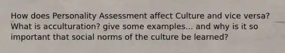 How does Personality Assessment affect Culture and vice versa? What is acculturation? give some examples... and why is it so important that social norms of the culture be learned?