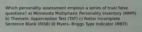 Which personality assessment employs a series of true/ false questions? a) Minnesota Multiphasic Personality Inventory (MMPI) b) Thematic Apperception Test (TAT) c) Rotter Incomplete Sentence Blank (RISB) d) Myers- Briggs Type Indicator (MBTI)