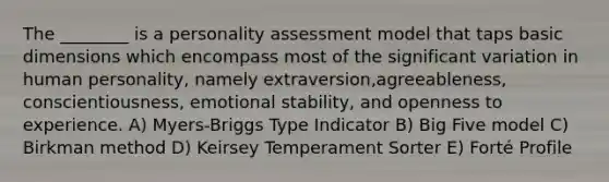 The ________ is a <a href='https://www.questionai.com/knowledge/kr5HTzxRA5-personality-assessment' class='anchor-knowledge'>personality assessment</a> model that taps basic dimensions which encompass most of the significant variation in human personality, namely extraversion,agreeableness, conscientiousness, emotional stability, and openness to experience. A) Myers-Briggs Type Indicator B) Big Five model C) Birkman method D) Keirsey Temperament Sorter E) Forté Profile