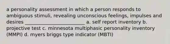 a personality assessment in which a person responds to ambiguous stimuli, revealing unconscious feelings, impulses and desires _________________________ a. self report inventory b. projective test c. minnesota multiphasic personality inventory (MMPI) d. myers briggs type indicator (MBTI)