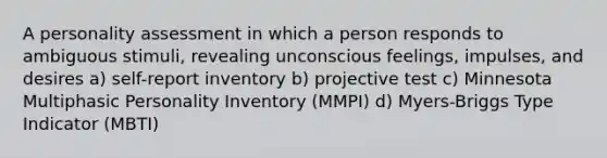 A personality assessment in which a person responds to ambiguous stimuli, revealing unconscious feelings, impulses, and desires a) self-report inventory b) projective test c) Minnesota Multiphasic Personality Inventory (MMPI) d) Myers-Briggs Type Indicator (MBTI)