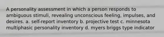 A <a href='https://www.questionai.com/knowledge/kr5HTzxRA5-personality-assessment' class='anchor-knowledge'>personality assessment</a> in which a person responds to ambiguous stimuli, revealing unconscious feeling, impulses, and desires. a. self-report inventory b. projective test c. minnesota multiphasic personality inventory d. myers briggs type indicator