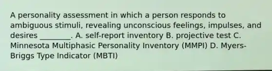 A <a href='https://www.questionai.com/knowledge/kr5HTzxRA5-personality-assessment' class='anchor-knowledge'>personality assessment</a> in which a person responds to ambiguous stimuli, revealing unconscious feelings, impulses, and desires ________. A. self-report inventory B. projective test C. Minnesota Multiphasic Personality Inventory (MMPI) D. Myers-Briggs Type Indicator (MBTI)