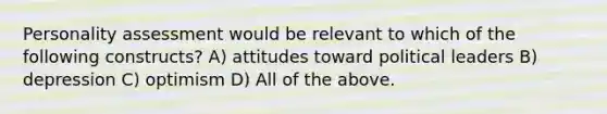 Personality assessment would be relevant to which of the following constructs? A) attitudes toward political leaders B) depression C) optimism D) All of the above.