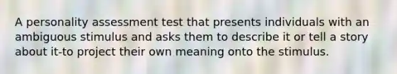 A personality assessment test that presents individuals with an ambiguous stimulus and asks them to describe it or tell a story about it-to project their own meaning onto the stimulus.