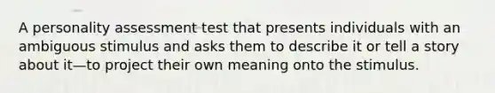 A personality assessment test that presents individuals with an ambiguous stimulus and asks them to describe it or tell a story about it—to project their own meaning onto the stimulus.