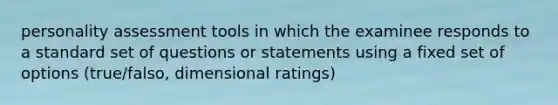 personality assessment tools in which the examinee responds to a standard set of questions or statements using a fixed set of options (true/falso, dimensional ratings)