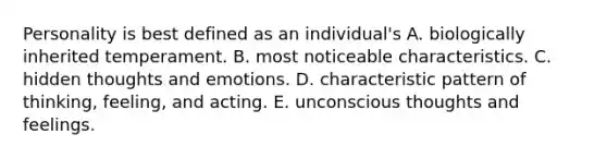 Personality is best defined as an individual's A. biologically inherited temperament. B. most noticeable characteristics. C. hidden thoughts and emotions. D. characteristic pattern of thinking, feeling, and acting. E. unconscious thoughts and feelings.