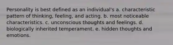 Personality is best defined as an individual's a. characteristic pattern of thinking, feeling, and acting. b. most noticeable characteristics. c. unconscious thoughts and feelings. d. biologically inherited temperament. e. hidden thoughts and emotions.