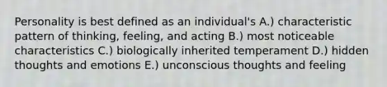 Personality is best defined as an individual's A.) characteristic pattern of thinking, feeling, and acting B.) most noticeable characteristics C.) biologically inherited temperament D.) hidden thoughts and emotions E.) unconscious thoughts and feeling