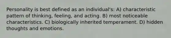 Personality is best defined as an individual's: A) characteristic pattern of thinking, feeling, and acting. B) most noticeable characteristics. C) biologically inherited temperament. D) hidden thoughts and emotions.