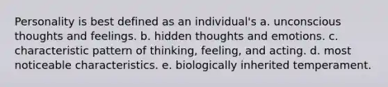 Personality is best defined as an individual's a. unconscious thoughts and feelings. b. hidden thoughts and emotions. c. characteristic pattern of thinking, feeling, and acting. d. most noticeable characteristics. e. biologically inherited temperament.