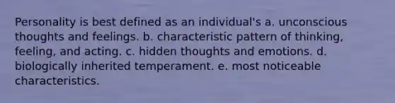 Personality is best defined as an individual's a. unconscious thoughts and feelings. b. characteristic pattern of thinking, feeling, and acting. c. hidden thoughts and emotions. d. biologically inherited temperament. e. most noticeable characteristics.