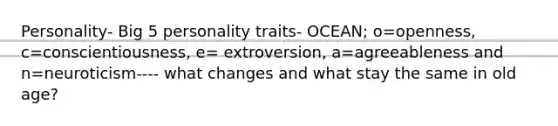 Personality- Big 5 personality traits- OCEAN; o=openness, c=conscientiousness, e= extroversion, a=agreeableness and n=neuroticism---- what changes and what stay the same in old age?