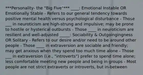 ***Personality- the "Big Five"*** ____: Emotional Instable OR Emotionally Stable - Refers to our general tendency towards positive mental health versus psychological disturbance - Those ___ in neuroticism are high-strung and impulsive; may be prone to hostile or hysterical outbursts - Those ____ in neuroticism are resilient and well-adjusted _____: Sociability & Outgoingingness OR Solitary - Refers to our desire and/or need to be around other people - Those ____ in extraversion are sociable and friendly; may get anxious when they spend too much time alone - Those ___ in extraversion (i.e., "introverts") prefer to spend time alone; less comfortable meeting new people and being in groups - Most people are not strict extraverts or introverts, but in-between