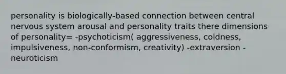 personality is biologically-based connection between central nervous system arousal and personality traits there dimensions of personality= -psychoticism( aggressiveness, coldness, impulsiveness, non-conformism, creativity) -extraversion -neuroticism